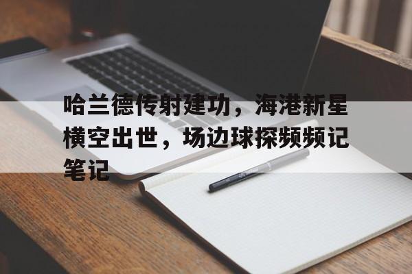 半岛体育-哈兰德传射建功，海港新星横空出世，场边球探频频记笔记-半岛体育