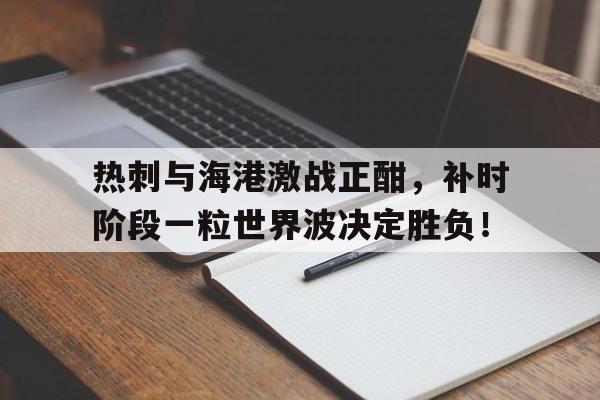 半岛体育APP-热刺与海港激战正酣，补时阶段一粒世界波决定胜负！-半岛体育APP