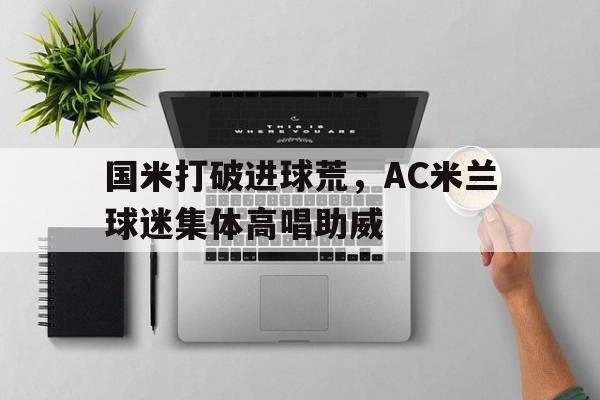 半岛体育官网-国米打破进球荒，AC米兰球迷集体高唱助威-半岛体育官网