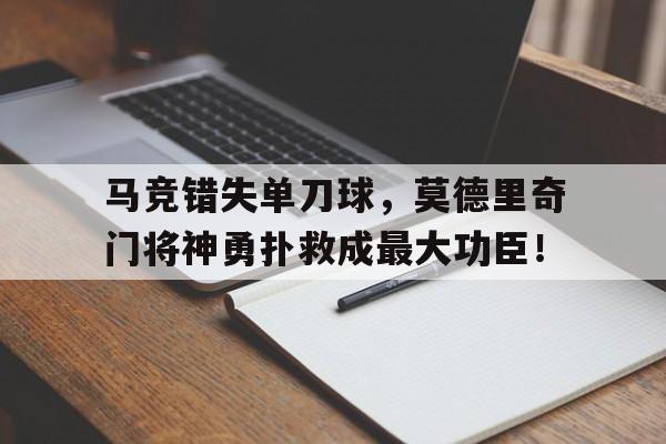 半岛体育APP-马竞错失单刀球，莫德里奇门将神勇扑救成最大功臣！莫德里奇金球奖-半岛体育APP