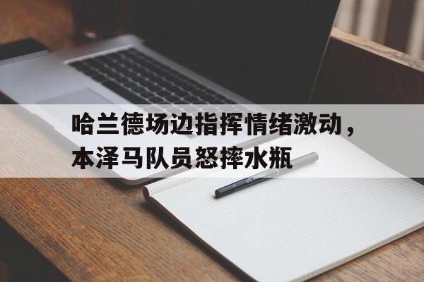 半岛体育官网-哈兰德场边指挥情绪激动，本泽马队员怒摔水瓶-半岛体育官网