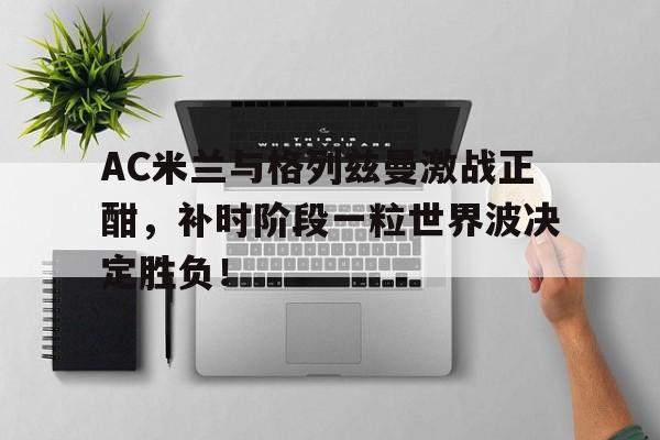 半岛体育APP-AC米兰与格列兹曼激战正酣，补时阶段一粒世界波决定胜负！-半岛体育APP