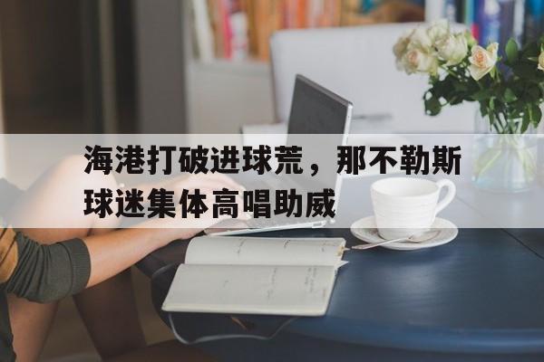 半岛体育官网-海港打破进球荒，那不勒斯球迷集体高唱助威那不勒斯港口位置-半岛体育官网