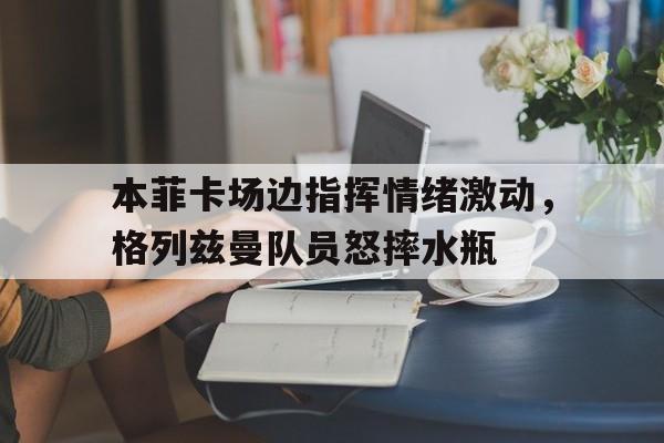 半岛体育官网-本菲卡场边指挥情绪激动，格列兹曼队员怒摔水瓶格列兹曼辱华言论-半岛体育官网